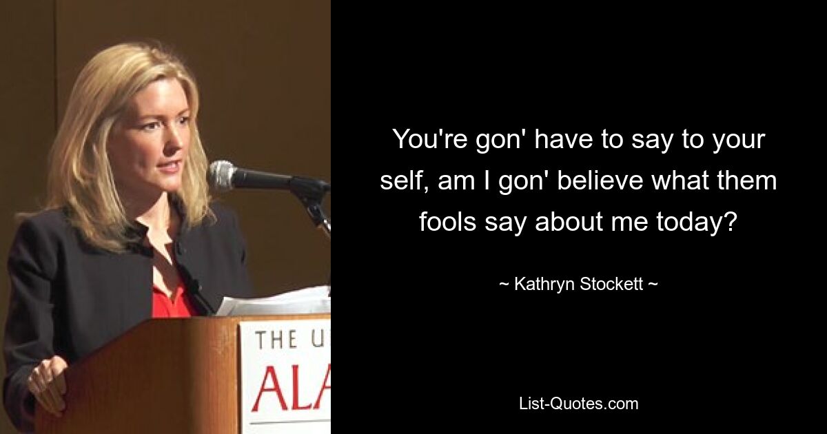 You're gon' have to say to your self, am I gon' believe what them fools say about me today? — © Kathryn Stockett