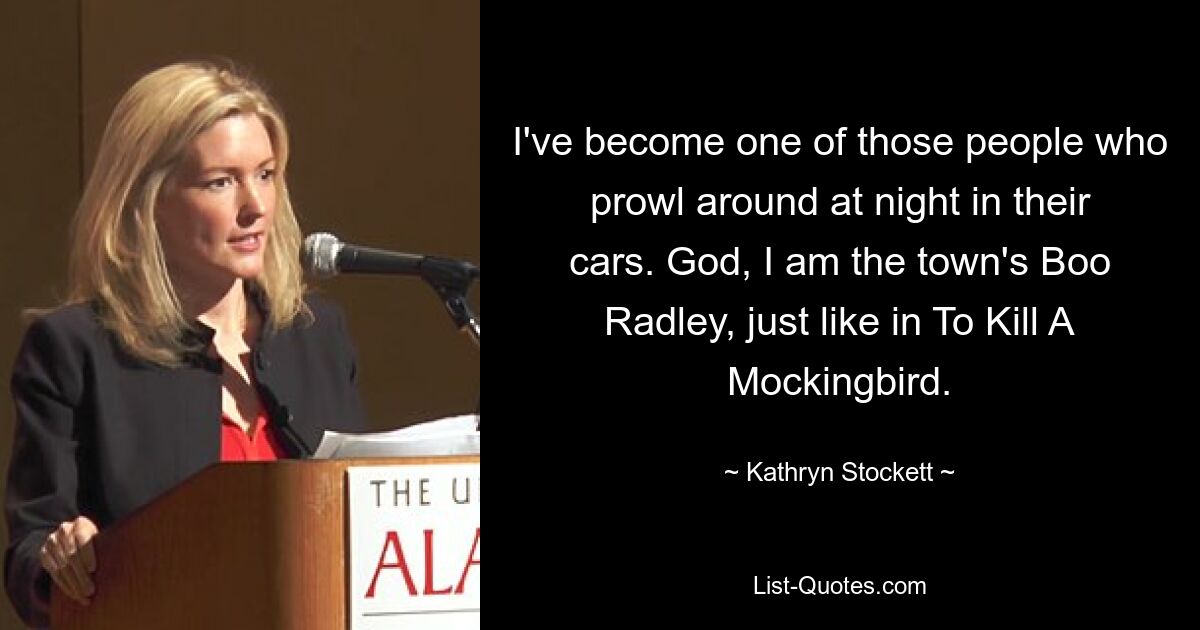 I've become one of those people who prowl around at night in their cars. God, I am the town's Boo Radley, just like in To Kill A Mockingbird. — © Kathryn Stockett