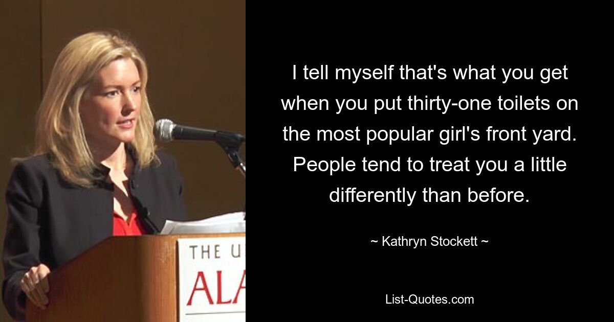 I tell myself that's what you get when you put thirty-one toilets on the most popular girl's front yard. People tend to treat you a little differently than before. — © Kathryn Stockett