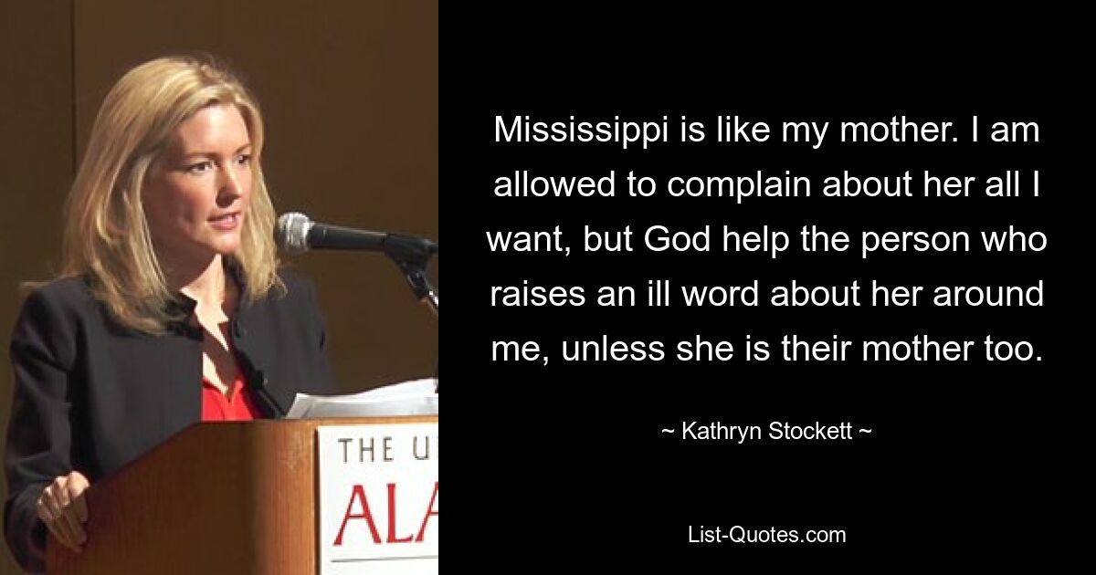 Mississippi is like my mother. I am allowed to complain about her all I want, but God help the person who raises an ill word about her around me, unless she is their mother too. — © Kathryn Stockett