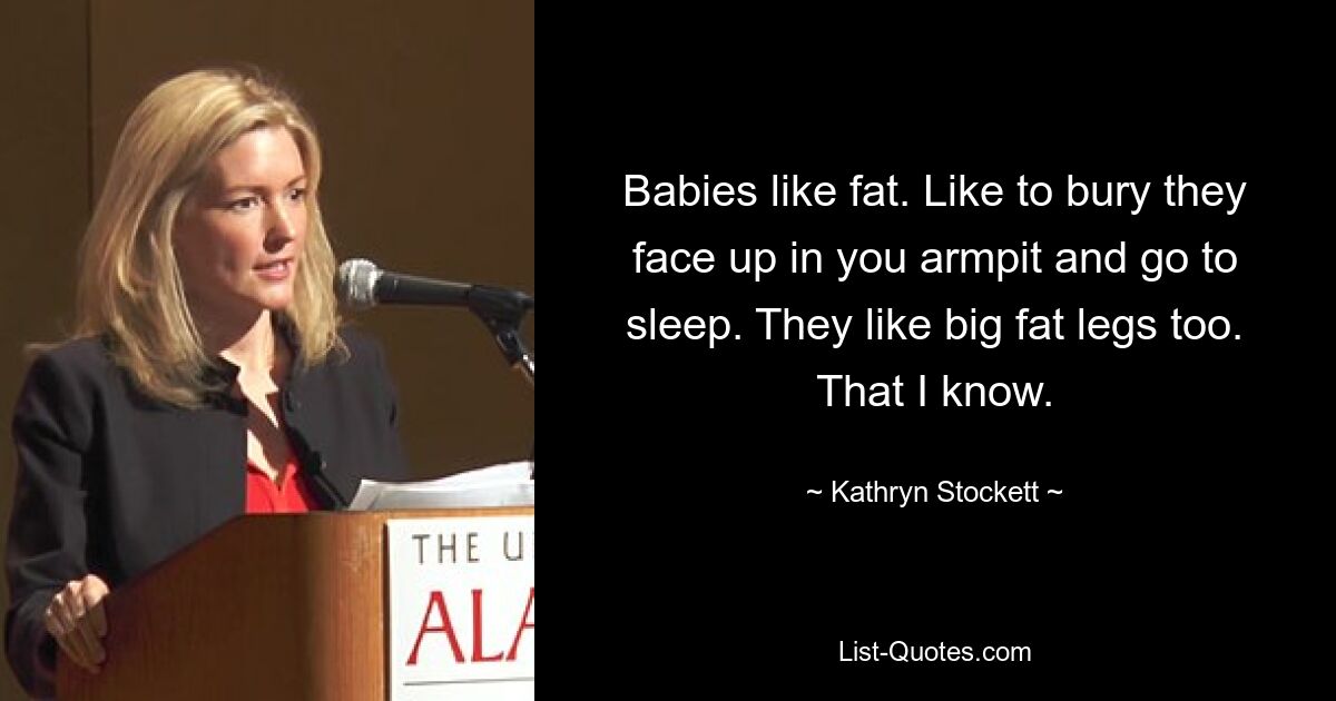 Babies like fat. Like to bury they face up in you armpit and go to sleep. They like big fat legs too. That I know. — © Kathryn Stockett