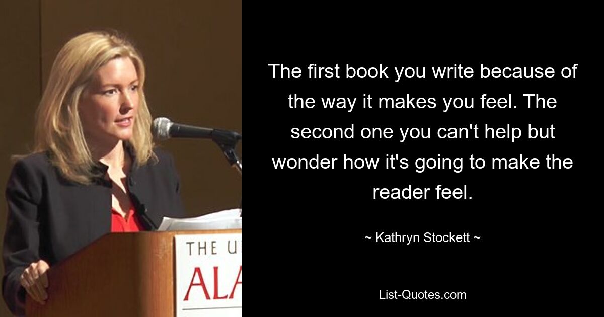 The first book you write because of the way it makes you feel. The second one you can't help but wonder how it's going to make the reader feel. — © Kathryn Stockett