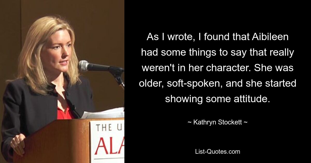 As I wrote, I found that Aibileen had some things to say that really weren't in her character. She was older, soft-spoken, and she started showing some attitude. — © Kathryn Stockett