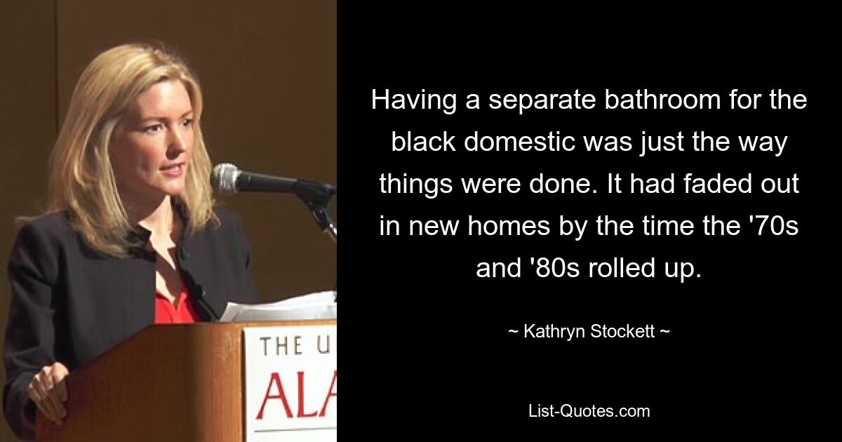 Having a separate bathroom for the black domestic was just the way things were done. It had faded out in new homes by the time the '70s and '80s rolled up. — © Kathryn Stockett