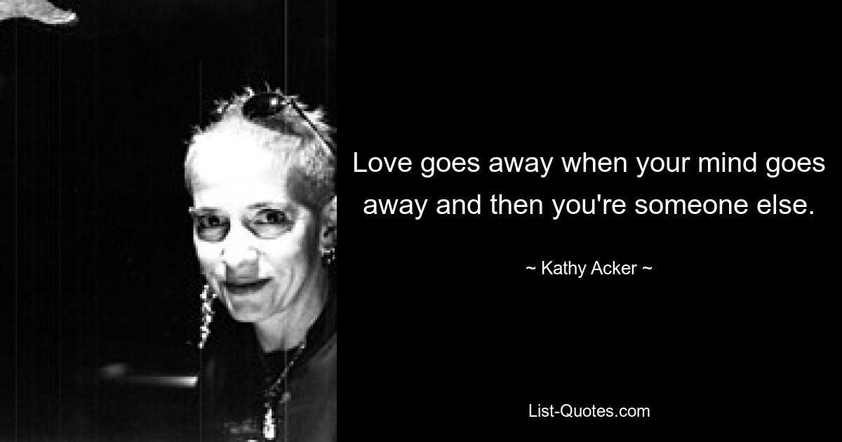 Love goes away when your mind goes away and then you're someone else. — © Kathy Acker