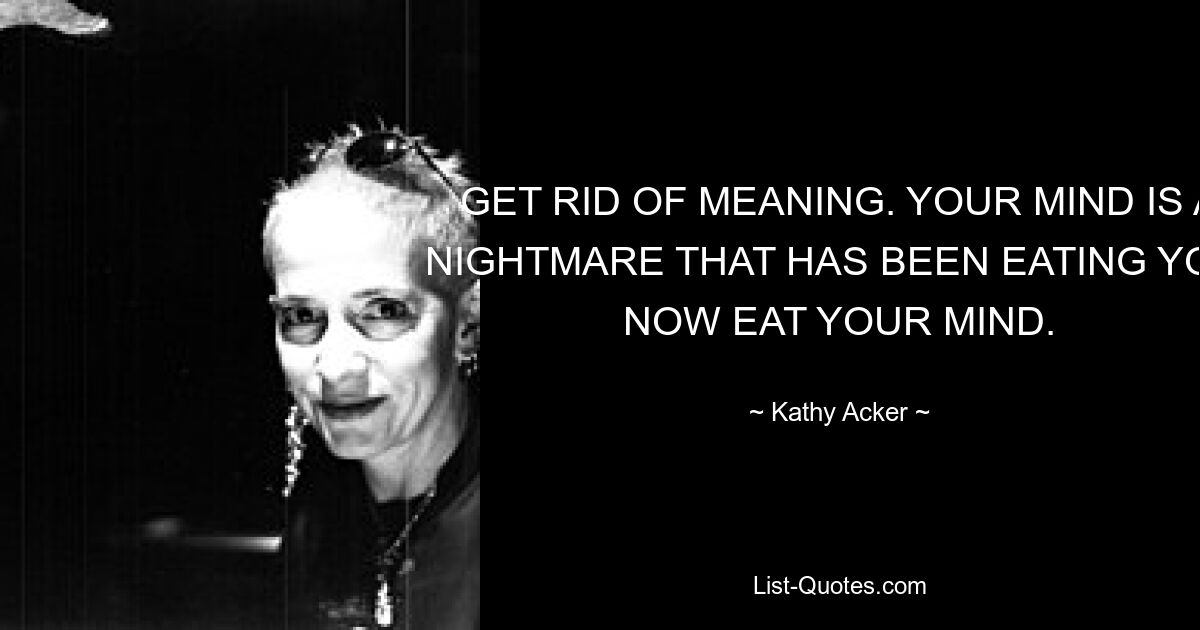 GET RID OF MEANING. YOUR MIND IS A NIGHTMARE THAT HAS BEEN EATING YOU: NOW EAT YOUR MIND. — © Kathy Acker