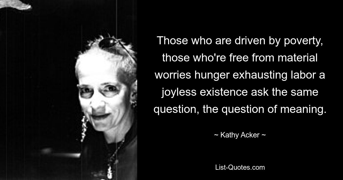 Those who are driven by poverty, those who're free from material worries hunger exhausting labor a joyless existence ask the same question, the question of meaning. — © Kathy Acker