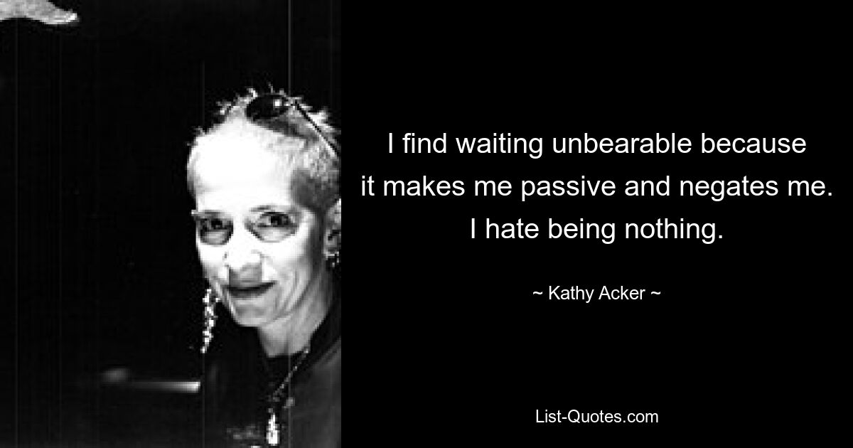 I find waiting unbearable because it makes me passive and negates me. I hate being nothing. — © Kathy Acker