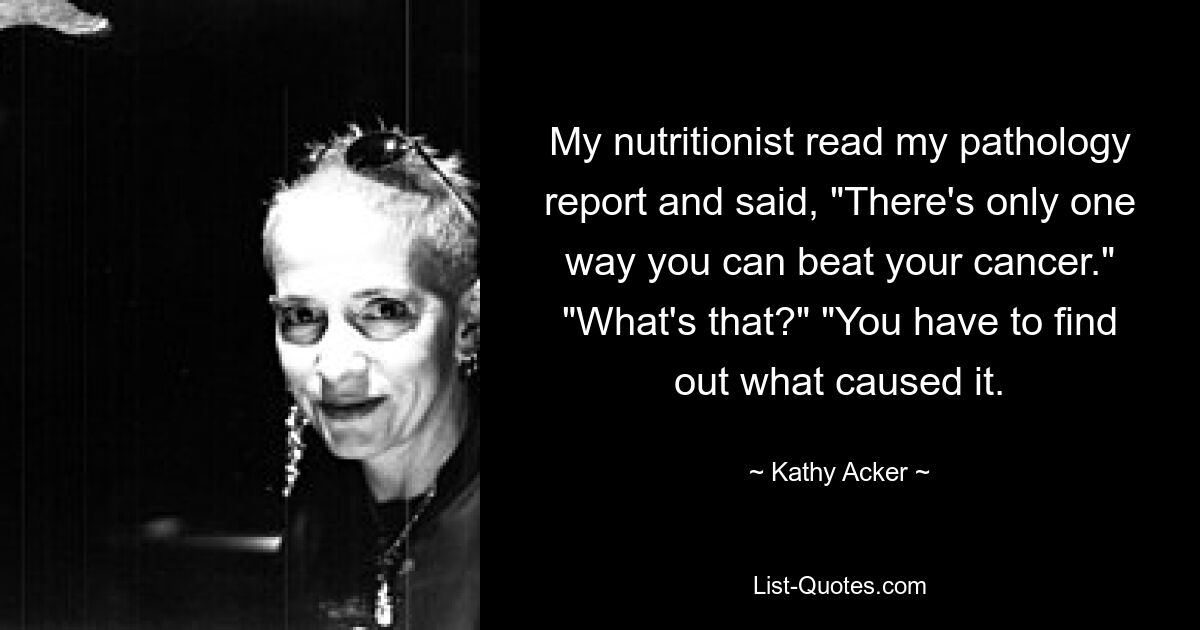 My nutritionist read my pathology report and said, "There's only one way you can beat your cancer." "What's that?" "You have to find out what caused it. — © Kathy Acker