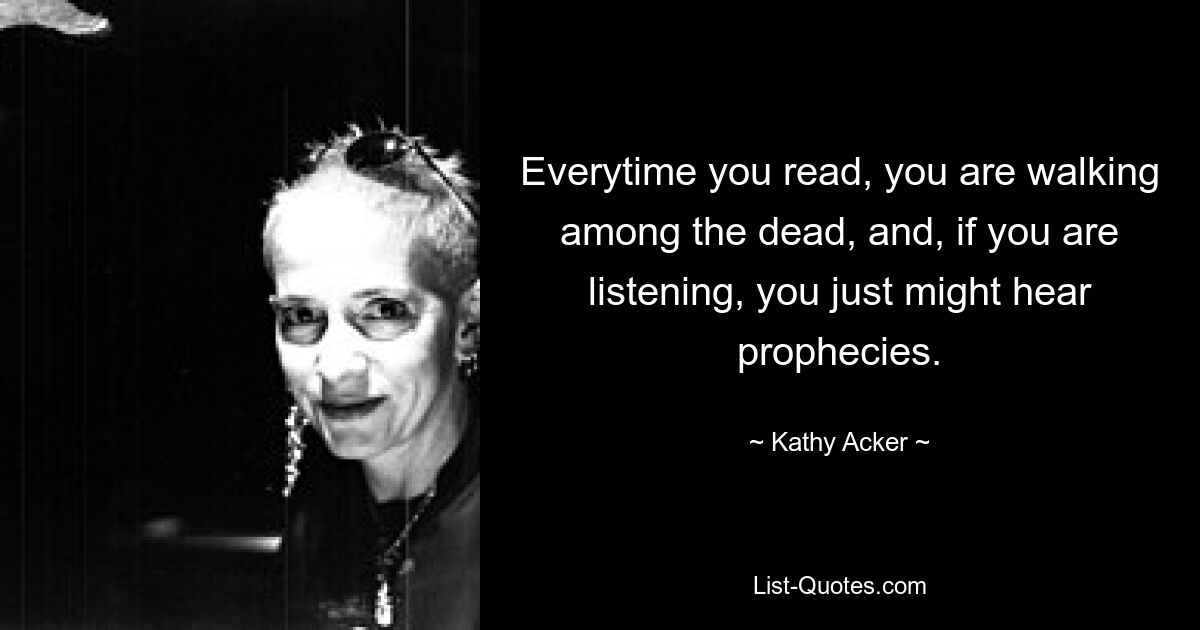 Everytime you read, you are walking among the dead, and, if you are listening, you just might hear prophecies. — © Kathy Acker