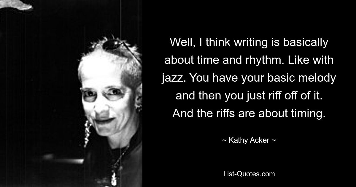 Well, I think writing is basically about time and rhythm. Like with jazz. You have your basic melody and then you just riff off of it. And the riffs are about timing. — © Kathy Acker