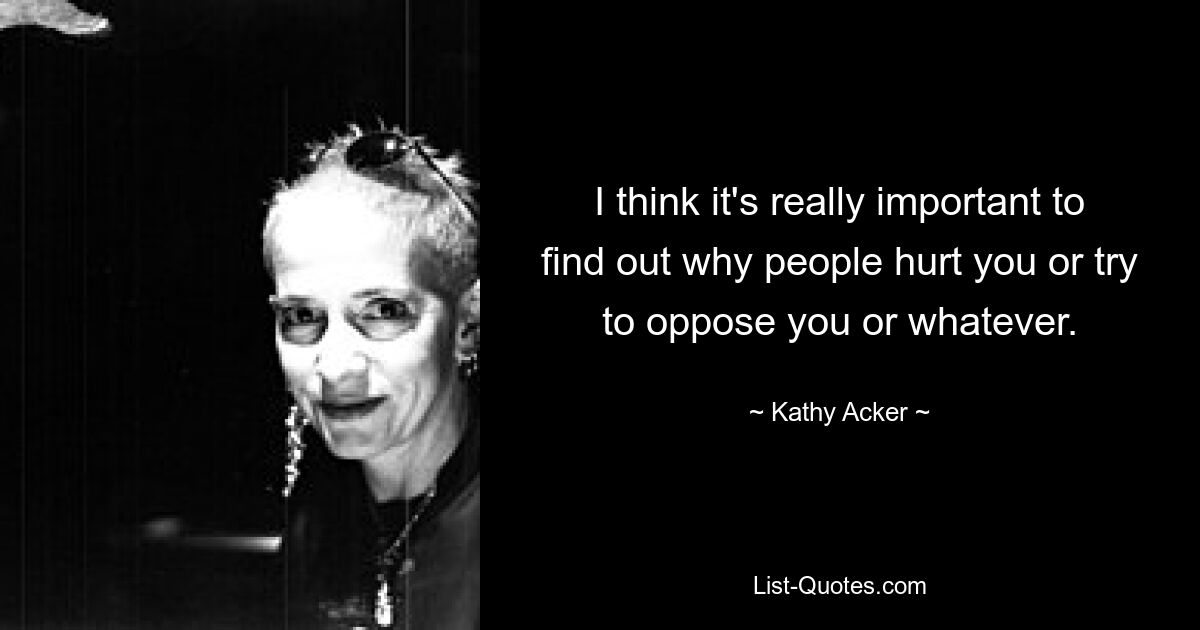 I think it's really important to find out why people hurt you or try to oppose you or whatever. — © Kathy Acker