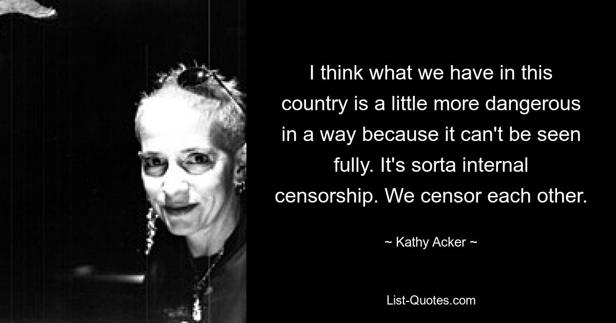 I think what we have in this country is a little more dangerous in a way because it can't be seen fully. It's sorta internal censorship. We censor each other. — © Kathy Acker