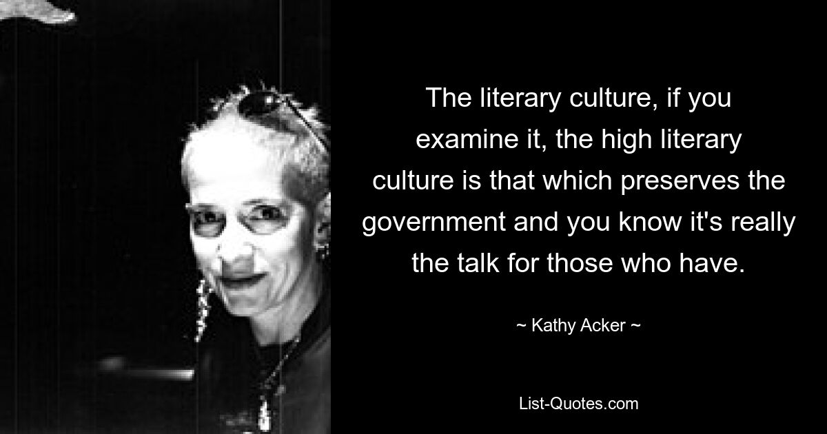 The literary culture, if you examine it, the high literary culture is that which preserves the government and you know it's really the talk for those who have. — © Kathy Acker