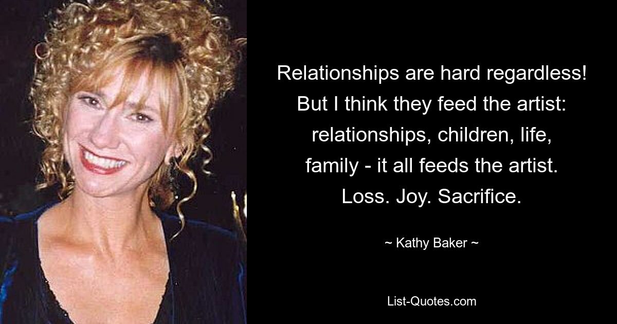 Relationships are hard regardless! But I think they feed the artist: relationships, children, life, family - it all feeds the artist. Loss. Joy. Sacrifice. — © Kathy Baker