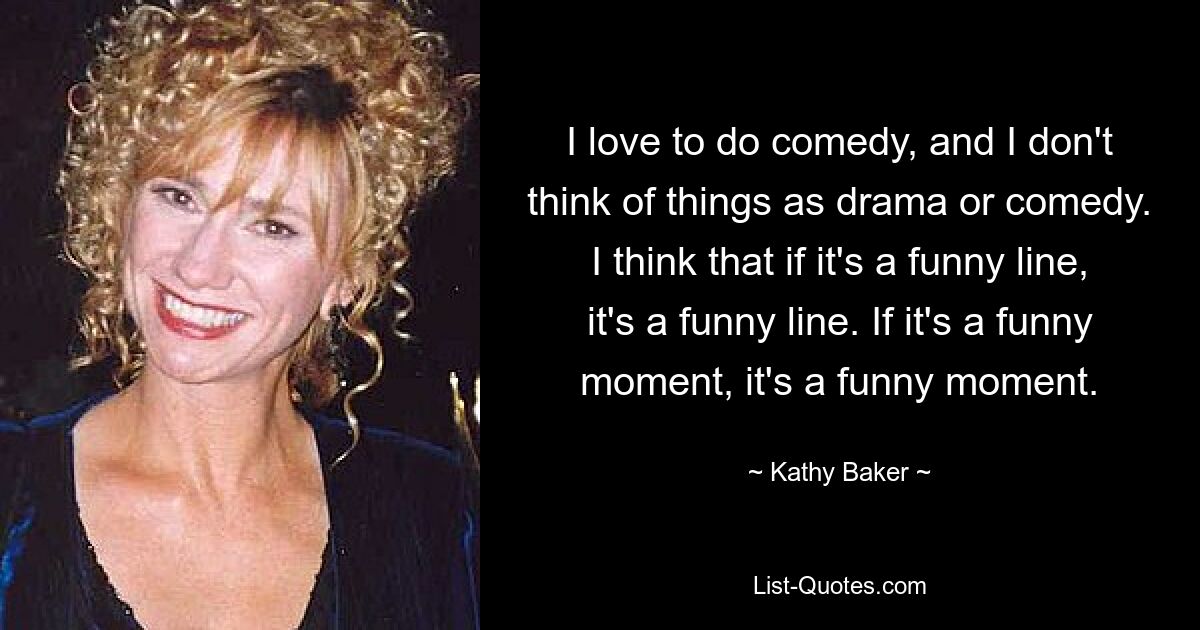 I love to do comedy, and I don't think of things as drama or comedy. I think that if it's a funny line, it's a funny line. If it's a funny moment, it's a funny moment. — © Kathy Baker