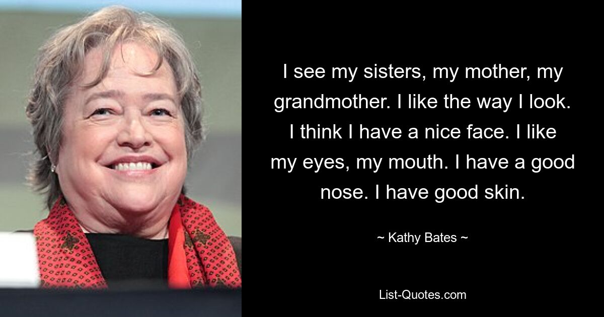 I see my sisters, my mother, my grandmother. I like the way I look. I think I have a nice face. I like my eyes, my mouth. I have a good nose. I have good skin. — © Kathy Bates