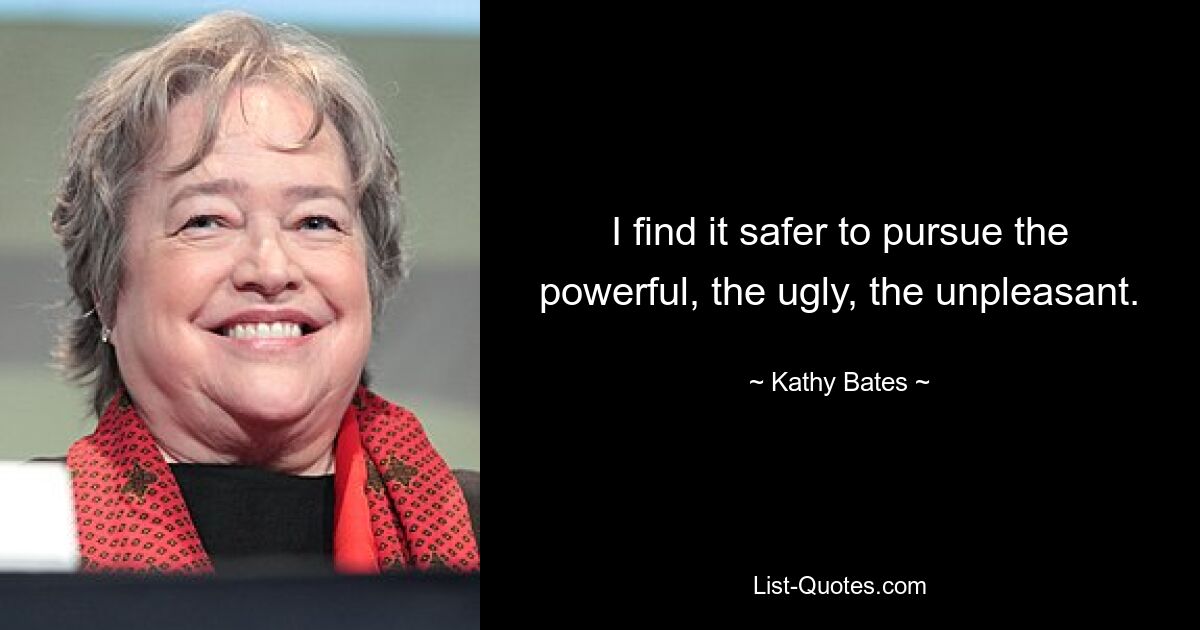 I find it safer to pursue the powerful, the ugly, the unpleasant. — © Kathy Bates