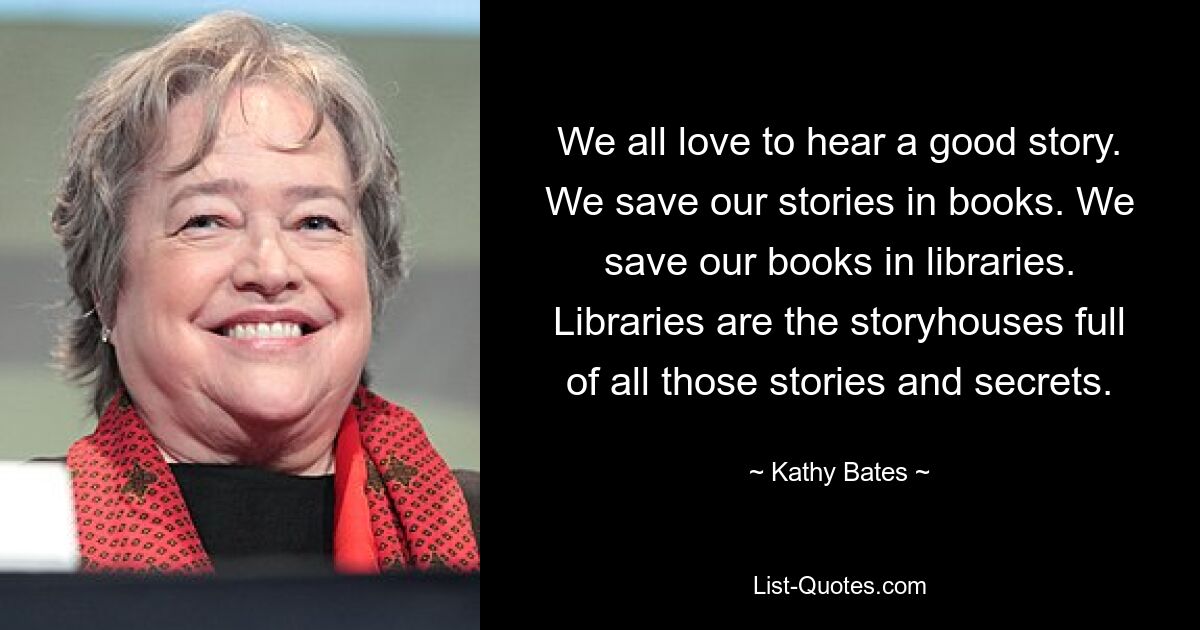 We all love to hear a good story. We save our stories in books. We save our books in libraries. Libraries are the storyhouses full of all those stories and secrets. — © Kathy Bates