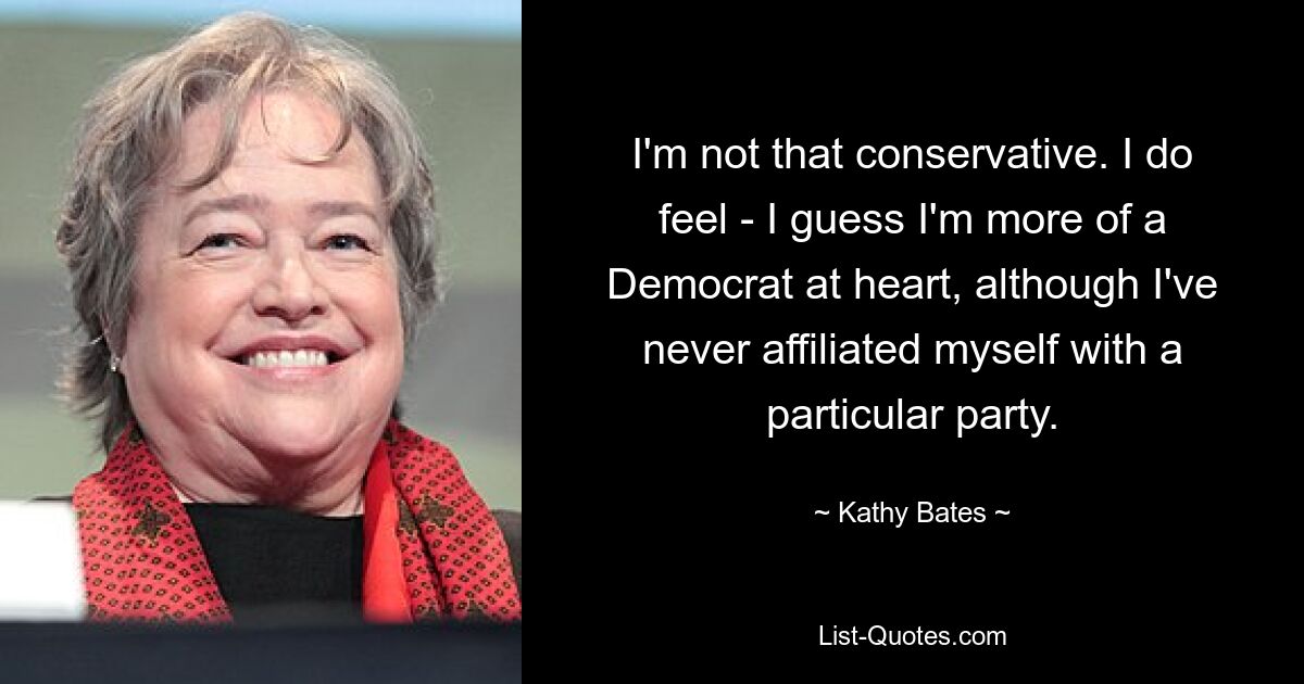 I'm not that conservative. I do feel - I guess I'm more of a Democrat at heart, although I've never affiliated myself with a particular party. — © Kathy Bates