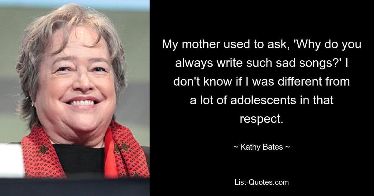 My mother used to ask, 'Why do you always write such sad songs?' I don't know if I was different from a lot of adolescents in that respect. — © Kathy Bates