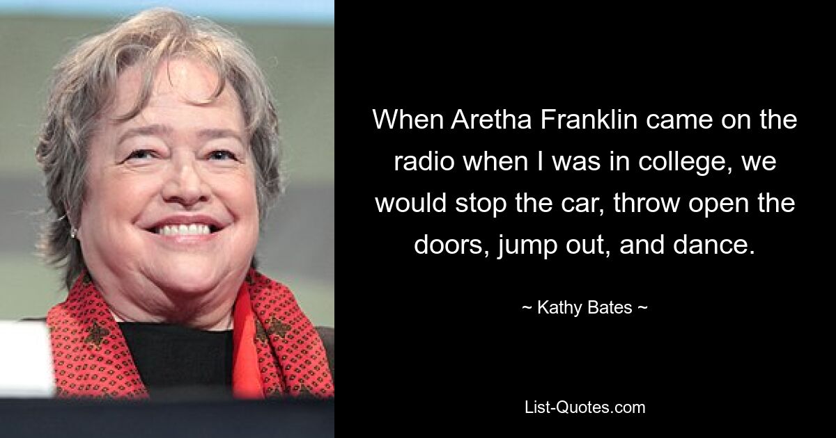 When Aretha Franklin came on the radio when I was in college, we would stop the car, throw open the doors, jump out, and dance. — © Kathy Bates