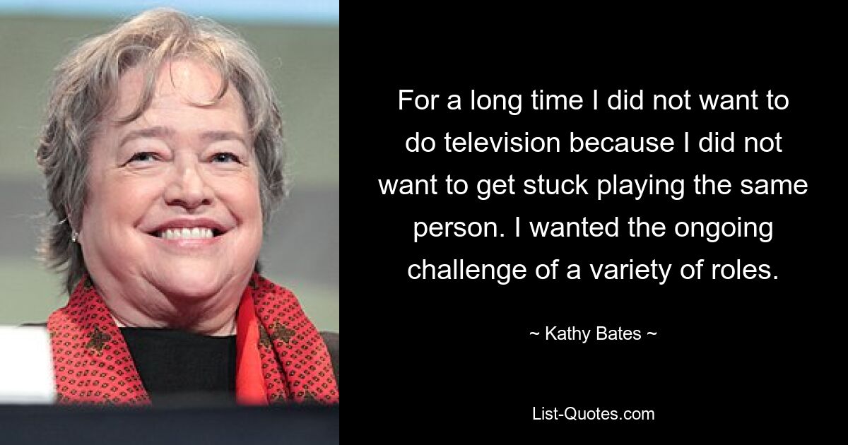 For a long time I did not want to do television because I did not want to get stuck playing the same person. I wanted the ongoing challenge of a variety of roles. — © Kathy Bates