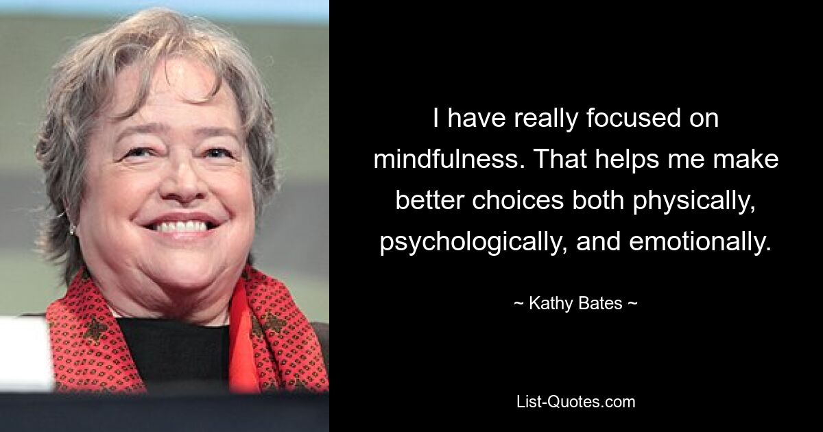 I have really focused on mindfulness. That helps me make better choices both physically, psychologically, and emotionally. — © Kathy Bates