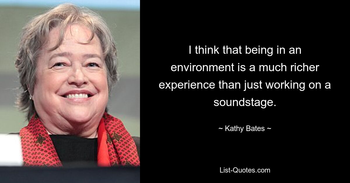 I think that being in an environment is a much richer experience than just working on a soundstage. — © Kathy Bates