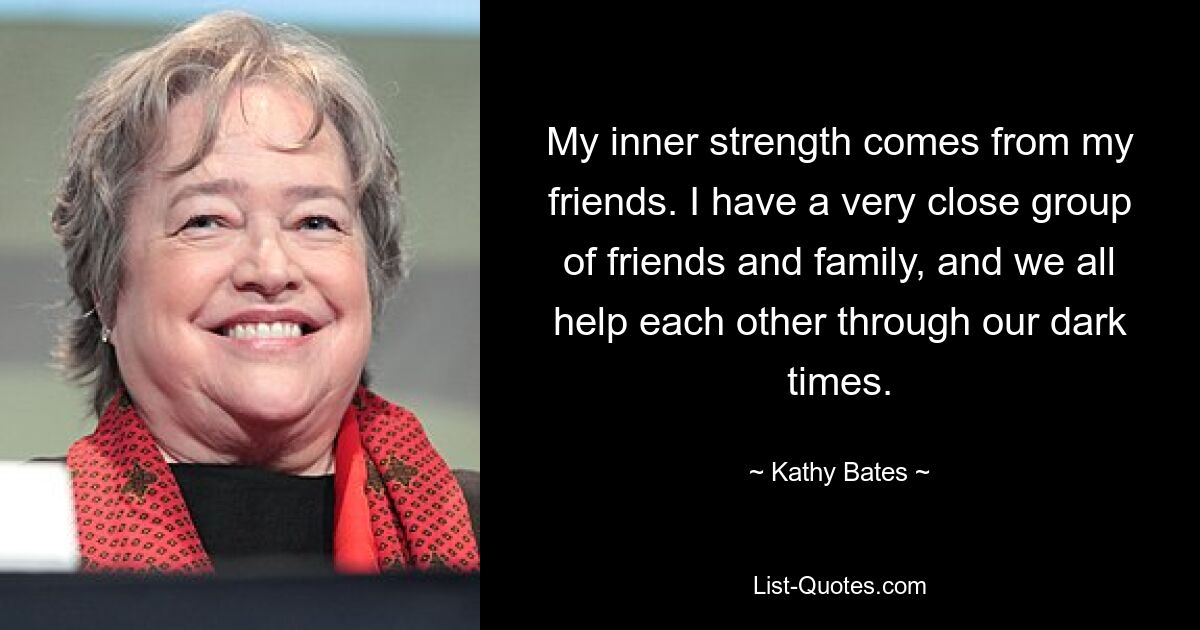 My inner strength comes from my friends. I have a very close group of friends and family, and we all help each other through our dark times. — © Kathy Bates