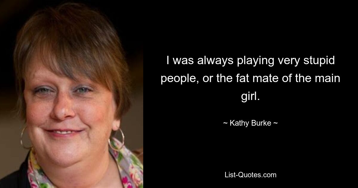 I was always playing very stupid people, or the fat mate of the main girl. — © Kathy Burke