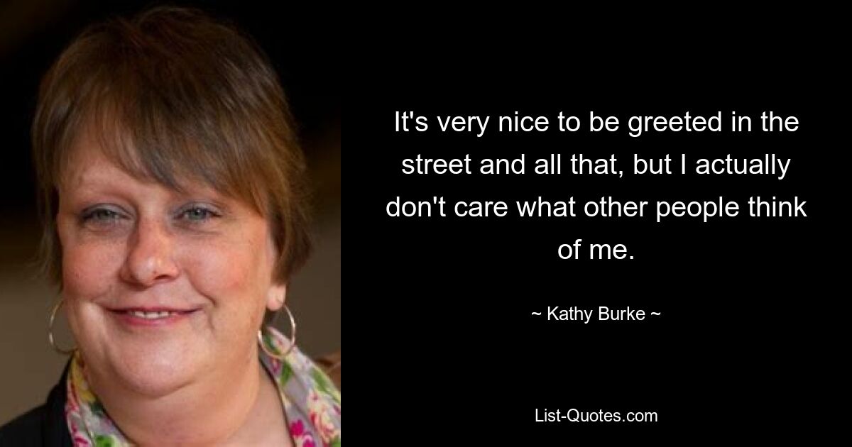 It's very nice to be greeted in the street and all that, but I actually don't care what other people think of me. — © Kathy Burke