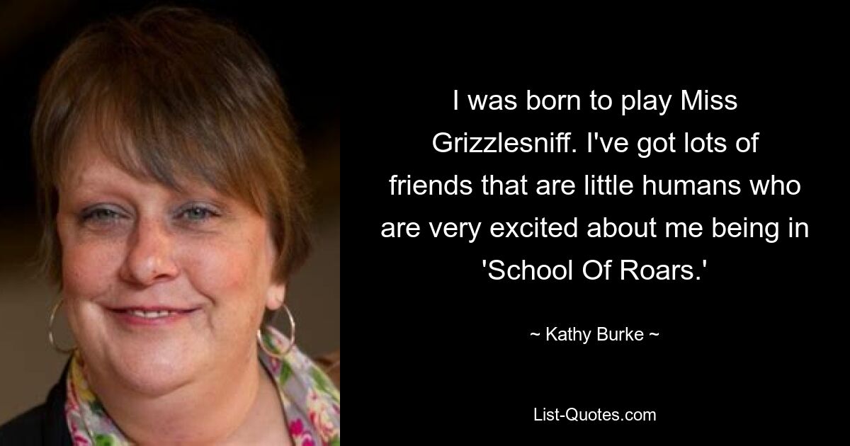 I was born to play Miss Grizzlesniff. I've got lots of friends that are little humans who are very excited about me being in 'School Of Roars.' — © Kathy Burke