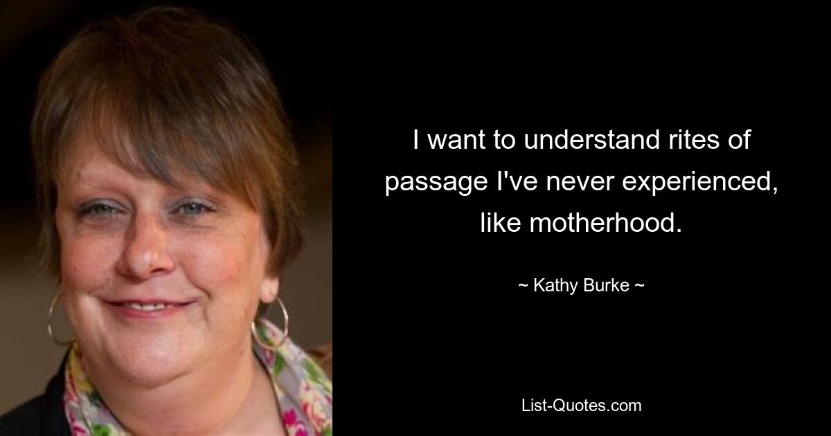 I want to understand rites of passage I've never experienced, like motherhood. — © Kathy Burke