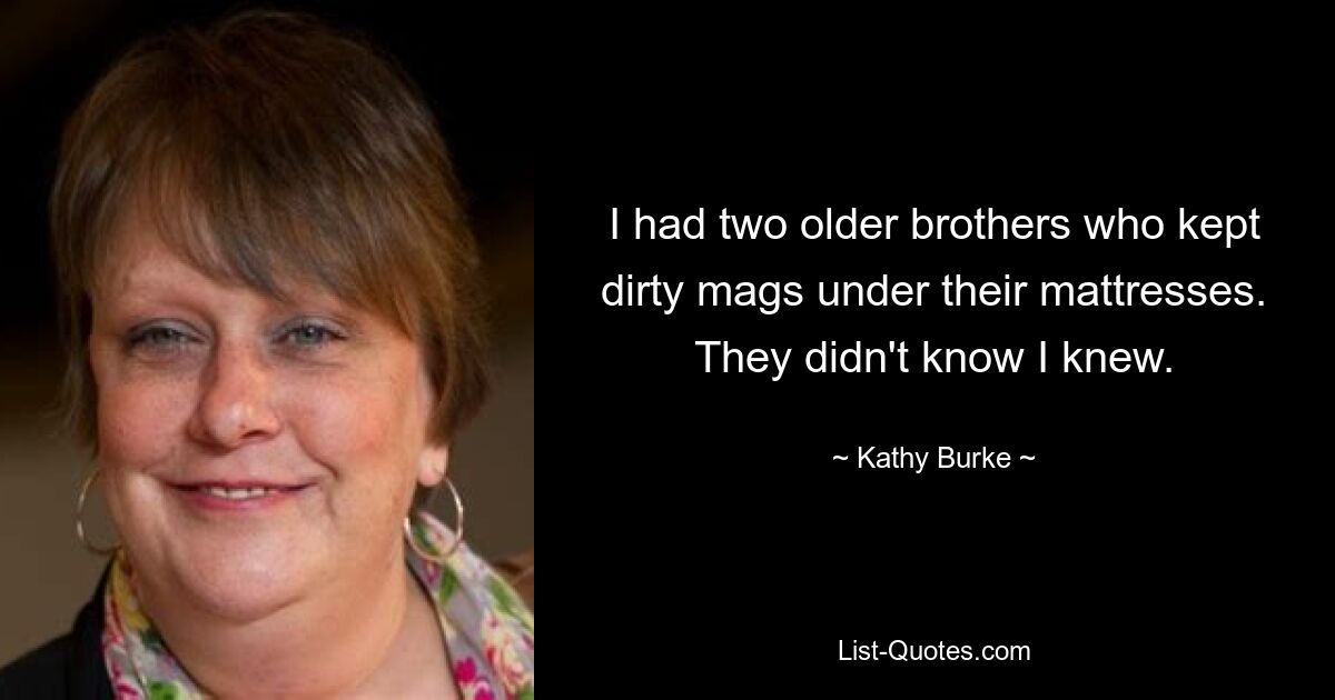 I had two older brothers who kept dirty mags under their mattresses. They didn't know I knew. — © Kathy Burke