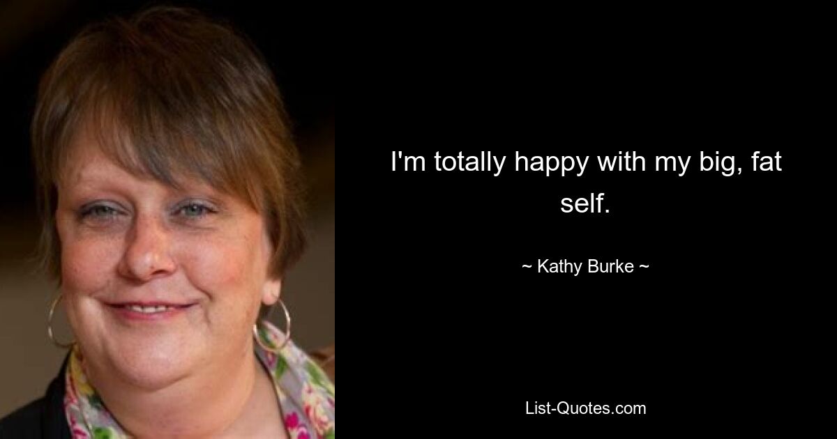 I'm totally happy with my big, fat self. — © Kathy Burke