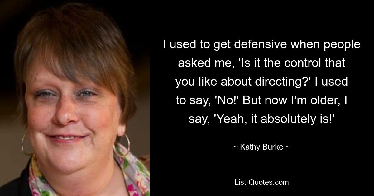 I used to get defensive when people asked me, 'Is it the control that you like about directing?' I used to say, 'No!' But now I'm older, I say, 'Yeah, it absolutely is!' — © Kathy Burke