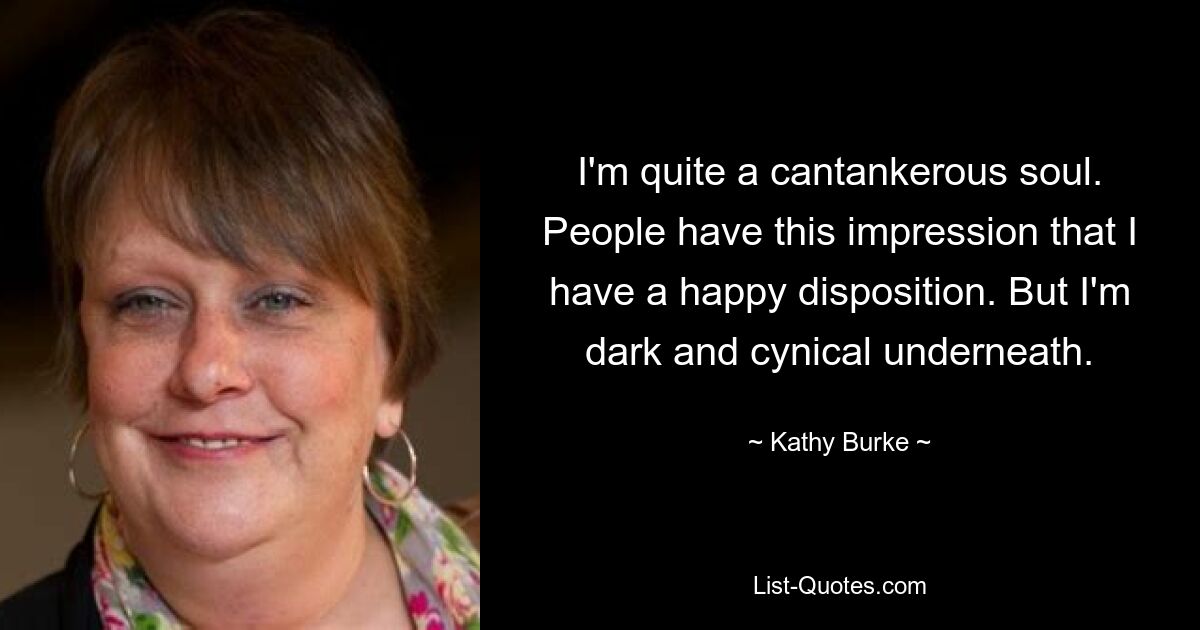 I'm quite a cantankerous soul. People have this impression that I have a happy disposition. But I'm dark and cynical underneath. — © Kathy Burke