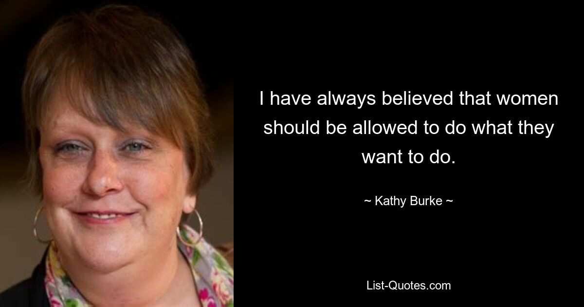 I have always believed that women should be allowed to do what they want to do. — © Kathy Burke