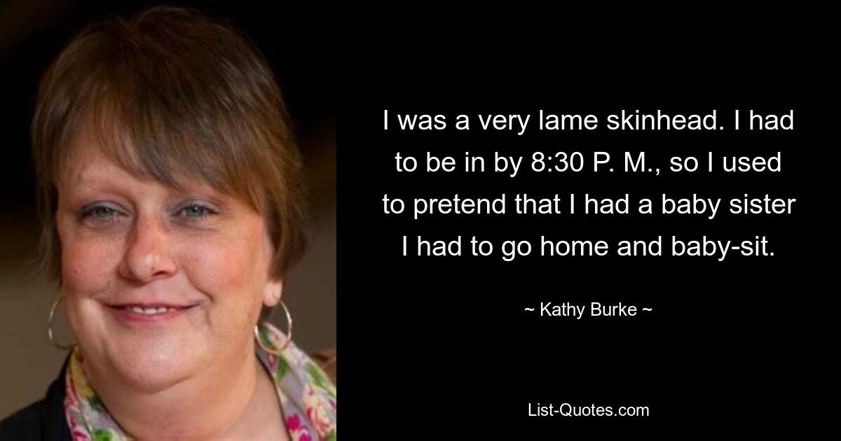 I was a very lame skinhead. I had to be in by 8:30 P. M., so I used to pretend that I had a baby sister I had to go home and baby-sit. — © Kathy Burke