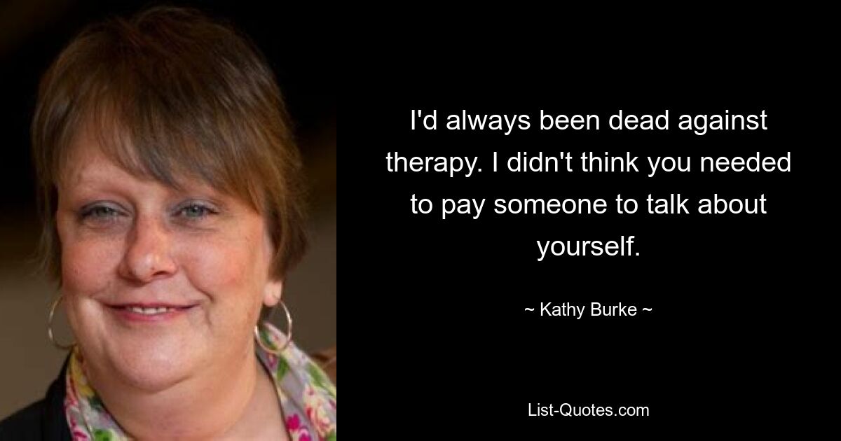 I'd always been dead against therapy. I didn't think you needed to pay someone to talk about yourself. — © Kathy Burke