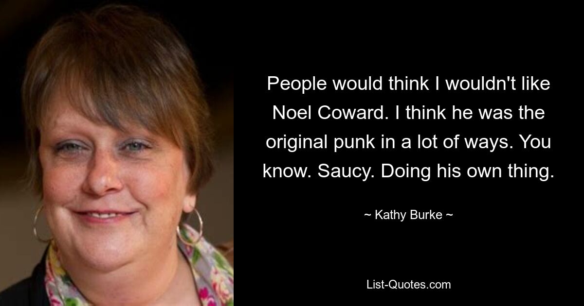 People would think I wouldn't like Noel Coward. I think he was the original punk in a lot of ways. You know. Saucy. Doing his own thing. — © Kathy Burke