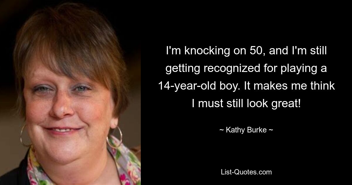 I'm knocking on 50, and I'm still getting recognized for playing a 14-year-old boy. It makes me think I must still look great! — © Kathy Burke