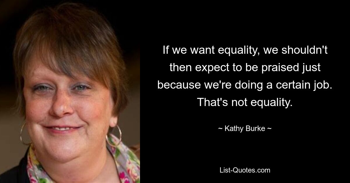 If we want equality, we shouldn't then expect to be praised just because we're doing a certain job. That's not equality. — © Kathy Burke