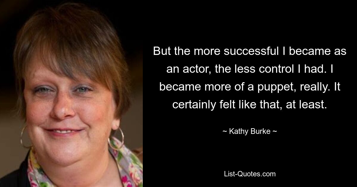 But the more successful I became as an actor, the less control I had. I became more of a puppet, really. It certainly felt like that, at least. — © Kathy Burke