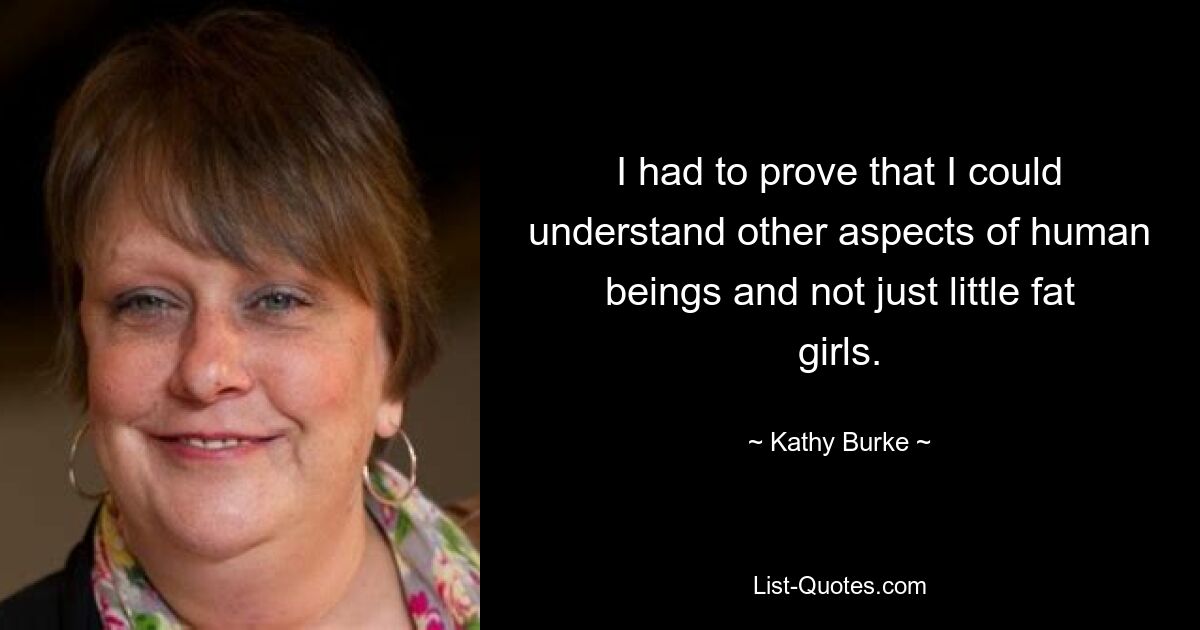 I had to prove that I could understand other aspects of human beings and not just little fat girls. — © Kathy Burke