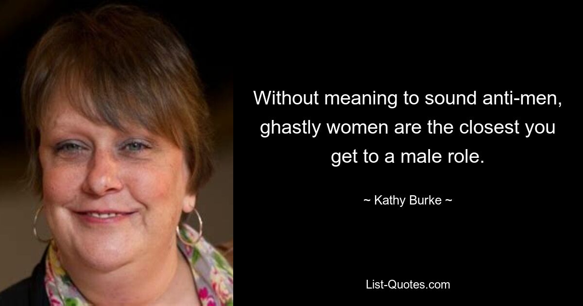 Without meaning to sound anti-men, ghastly women are the closest you get to a male role. — © Kathy Burke