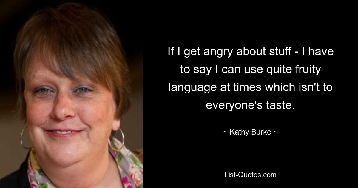 If I get angry about stuff - I have to say I can use quite fruity language at times which isn't to everyone's taste. — © Kathy Burke