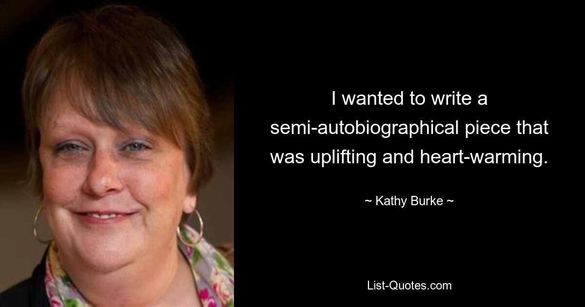 I wanted to write a semi-autobiographical piece that was uplifting and heart-warming. — © Kathy Burke