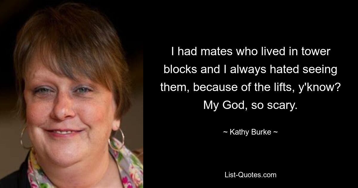 I had mates who lived in tower blocks and I always hated seeing them, because of the lifts, y'know? My God, so scary. — © Kathy Burke